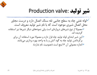 ‫ﺗﻮﻟﻴﺪ‬ ‫ﺷﻴﺮ‬Production valve:
‫ﻣ‬ ‫درﺳﺖ‬ ‫و‬ ‫دارد‬ ‫اﺗﺼﺎل‬ ‫ﺳﻨﮓ‬ ‫ﺗﻠﻪ‬ ‫ﺟﺎﻧﺒﻲ‬ ‫ﺳﻄﺢ‬ ‫ﺑﻪ‬ ‫ﭼﺎه‬ ‫ﻧﻔﺘﻲ‬ ‫ﻟﻮﻟﻪ‬‫ﺠﺎور‬
‫اﺳﺖ‬ ‫ﻣﻌﺮوف‬ ‫ﺗﻮﻟﻴﺪ‬ ‫ﺷﻴﺮ‬ ‫ﻧﺎم‬ ‫ﺑﺎ‬ ‫ﻛﻪ‬ ‫اﺳﺖ‬ ‫ﻣﻮﺟﻮد‬ ‫ﺷﻴﺮي‬ ‫اﺗﺼﺎل‬ ‫ﻣﺤﻞ‬.
‫دروازه‬ ‫ﺷﻴﺮﻫﺎي‬ ‫ﻧﻮع‬ ‫از‬ ‫ﻣﻌﻤﻮﻻ‬‫ﻧﻤﻮﻧﻪ‬ ‫وﻟﻲ‬ ‫اﺳﺖ‬ ‫اي‬‫اﺳﺘ‬ ‫ﻧﻴﺰ‬ ‫ﺷﻴﺮﻫﺎ‬ ‫دﻳﮕﺮ‬ ‫ﻫﺎي‬‫ﻔﺎده‬
‫اﻧﺪ‬ ‫ﮔﺮدﻳﺪه‬.
‫ﺑﺮاي‬ ‫آن‬ ‫اﺳﺘﻔﺎده‬ ‫ﻣﻮرد‬ ‫ﻣﻌﻤﻮﻻ‬ ‫و‬ ‫دارد‬ ‫ﻗﺮار‬ ‫ﭼﺎه‬ ‫ﺗﻮﻟﻴﺪ‬ ‫ﻟﻮﻟﻪ‬ ‫اﺑﺘﺪاي‬ ‫ﺷﻴﺮ‬ ‫اﻳﻦ‬
‫ﺑﺎﺷﺪ‬‫ﻣﻲ‬ ‫ﺑﺮداري‬ ‫ﺑﻬﺮه‬ ‫واﺣﺪ‬ ‫ﺑﻪ‬ ‫ﻳﺎ‬ ‫و‬ ‫آﺗﺶ‬ ‫ﮔﻮد‬ ‫ﺑﻪ‬ ‫ﭼﺎه‬ ‫ﺗﻮﻟﻴﺪ‬ ‫ﺑﺮﮔﺮداﻧﺪن‬.
‫آن‬ ‫ﻣﻌﻤﻮﻟﻲ‬ ‫اﻧﺪازه‬6‫اﺳﺖ‬ ‫اﻳﻨﭻ‬)‫ﻧﺪارد‬ ‫ﺗﺎم‬ ‫ﻋﻤﻮﻣﻴﺖ‬.(
‫ﺑﻬﺎر‬94-‫ح‬.‫اﻋﻠﻤﻲ‬‫ﻧﻴﺎ‬‫ﭼﺎه‬ ‫اﻧﮕﻴﺰش‬ ‫و‬ ‫ﺗﺤﺮﻳﻚ‬‫ﻫﺎ‬)‫ﻳﻜﻢ‬ ‫وﻳﺮاﻳﺶ‬(59
 