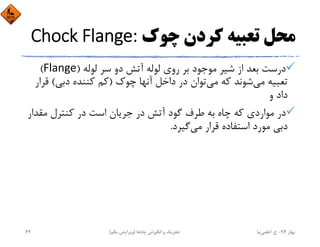 ‫ﭼﻮك‬ ‫ﻛﺮدن‬ ‫ﺗﻌﺒﻴﻪ‬ ‫ﻣﺤﻞ‬Chock Flange:
‫ﻟﻮﻟﻪ‬ ‫ﺳﺮ‬ ‫دو‬ ‫آﺗﺶ‬ ‫ﻟﻮﻟﻪ‬ ‫روي‬ ‫ﺑﺮ‬ ‫ﻣﻮﺟﻮد‬ ‫ﺷﻴﺮ‬ ‫از‬ ‫ﺑﻌﺪ‬ ‫درﺳﺖ‬)Flange(
‫ﻣﻲ‬ ‫ﻛﻪ‬ ‫ﺷﻮﻧﺪ‬‫ﻣﻲ‬ ‫ﺗﻌﺒﻴﻪ‬‫ﭼﻮك‬ ‫آﻧﻬﺎ‬ ‫داﺧﻞ‬ ‫در‬ ‫ﺗﻮان‬)‫دﺑﻲ‬ ‫ﻛﻨﻨﺪه‬ ‫ﻛﻢ‬(‫ﻗ‬‫ﺮار‬
‫و‬ ‫داد‬
‫ﻣﻘﺪا‬ ‫ﻛﻨﺘﺮل‬ ‫در‬ ‫اﺳﺖ‬ ‫ﺟﺮﻳﺎن‬ ‫در‬ ‫آﺗﺶ‬ ‫ﮔﻮد‬ ‫ﻃﺮف‬ ‫ﺑﻪ‬ ‫ﭼﺎه‬ ‫ﻛﻪ‬ ‫ﻣﻮاردي‬ ‫در‬‫ر‬
‫ﻣﻲ‬ ‫ﻗﺮار‬ ‫اﺳﺘﻔﺎده‬ ‫ﻣﻮرد‬ ‫دﺑﻲ‬‫ﮔﻴﺮد‬.
‫ﺑﻬﺎر‬94-‫ح‬.‫اﻋﻠﻤﻲ‬‫ﻧﻴﺎ‬‫ﭼﺎه‬ ‫اﻧﮕﻴﺰش‬ ‫و‬ ‫ﺗﺤﺮﻳﻚ‬‫ﻫﺎ‬)‫ﻳﻜﻢ‬ ‫وﻳﺮاﻳﺶ‬(62
 