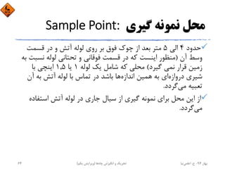 ‫ﮔﻴﺮي‬ ‫ﻧﻤﻮﻧﻪ‬ ‫ﻣﺤﻞ‬Sample Point: 
‫ﺣﺪود‬4‫اﻟﻲ‬5‫ﻗﺴﻤﺖ‬ ‫در‬ ‫و‬ ‫آﺗﺶ‬ ‫ﻟﻮﻟﻪ‬ ‫روي‬ ‫ﺑﺮ‬ ‫ﻓﻮق‬ ‫ﭼﻮك‬ ‫از‬ ‫ﺑﻌﺪ‬ ‫ﻣﺘﺮ‬
‫آن‬ ‫وﺳﻂ‬)‫ﻧﺴ‬ ‫ﻟﻮﻟﻪ‬ ‫ﺗﺤﺘﺎﻧﻲ‬ ‫و‬ ‫ﻓﻮﻗﺎﻧﻲ‬ ‫ﻗﺴﻤﺖ‬ ‫در‬ ‫ﻛﻪ‬ ‫اﻳﻨﺴﺖ‬ ‫ﻣﻨﻈﻮر‬‫ﺑﻪ‬ ‫ﺒﺖ‬
‫ﮔﻴﺮد‬ ‫ﻧﻤﻲ‬ ‫ﻗﺮار‬ ‫زﻣﻴﻦ‬(‫ﻟﻮﻟﻪ‬ ‫ﻳﻚ‬ ‫ﺷﺎﻣﻞ‬ ‫ﻛﻪ‬ ‫ﻣﺤﻠﻲ‬1‫ﻳﺎ‬1,5‫ﺑﺎ‬ ‫اﻳﻨﭽﻲ‬
‫دروازه‬ ‫ﺷﻴﺮي‬‫اﻧﺪازه‬ ‫ﻫﻤﻴﻦ‬ ‫ﺑﻪ‬ ‫اي‬‫آن‬ ‫ﺑﻪ‬ ‫آﺗﺶ‬ ‫ﻟﻮﻟﻪ‬ ‫ﺑﺎ‬ ‫ﺗﻤﺎس‬ ‫در‬ ‫ﺑﺎﺷﺪ‬ ‫ﻫﺎ‬
‫ﮔﺮدد‬‫ﻣﻲ‬ ‫ﺗﻌﺒﻴﻪ‬.
‫اﺳﺘﻔﺎد‬ ‫آﺗﺶ‬ ‫ﻟﻮﻟﻪ‬ ‫در‬ ‫ﺟﺎري‬ ‫ﺳﻴﺎل‬ ‫از‬ ‫ﮔﻴﺮي‬ ‫ﻧﻤﻮﻧﻪ‬ ‫ﺑﺮاي‬ ‫ﻣﺤﻞ‬ ‫اﻳﻦ‬ ‫از‬‫ه‬
‫ﮔﺮدد‬‫ﻣﻲ‬.
‫ﺑﻬﺎر‬94-‫ح‬.‫اﻋﻠﻤﻲ‬‫ﻧﻴﺎ‬‫ﭼﺎه‬ ‫اﻧﮕﻴﺰش‬ ‫و‬ ‫ﺗﺤﺮﻳﻚ‬‫ﻫﺎ‬)‫ﻳﻜﻢ‬ ‫وﻳﺮاﻳﺶ‬(64
 