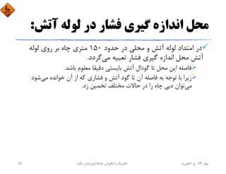 ‫آﺗﺶ‬ ‫ﻟﻮﻟﻪ‬ ‫در‬ ‫ﻓﺸﺎر‬ ‫ﮔﻴﺮي‬ ‫اﻧﺪازه‬ ‫ﻣﺤﻞ‬:
‫ﺣﺪود‬ ‫در‬ ‫ﻣﺤﻠﻲ‬ ‫و‬ ‫آﺗﺶ‬ ‫ﻟﻮﻟﻪ‬ ‫اﻣﺘﺪاد‬ ‫در‬150‫ﻟﻮﻟﻪ‬ ‫روي‬ ‫ﺑﺮ‬ ‫ﭼﺎه‬ ‫ﻣﺘﺮي‬
‫ﻣﻲ‬ ‫ﺗﻌﺒﻴﻪ‬ ‫ﻓﺸﺎر‬ ‫ﮔﻴﺮي‬ ‫اﻧﺪازه‬ ‫ﻣﺤﻞ‬ ‫آﺗﺶ‬‫ﮔﺮدد‬.
‫ﺑﺎﺷﺪ‬ ‫ﻣﻌﻠﻮم‬ ‫دﻗﻴﻘﺎ‬ ‫ﺑﺎﻳﺴﺘﻲ‬ ‫آﺗﺶ‬ ‫ﮔﻮدال‬ ‫ﺗﺎ‬ ‫ﻣﺤﻞ‬ ‫اﻳﻦ‬ ‫ﻓﺎﺻﻠﻪ‬.
‫ﺷﻮد‬‫ﻣﻲ‬ ‫ﺧﻮاﻧﺪه‬ ‫آن‬ ‫از‬ ‫ﻛﻪ‬ ‫ﻓﺸﺎري‬ ‫و‬ ‫آﺗﺶ‬ ‫ﮔﻮد‬ ‫ﺗﺎ‬ ‫آن‬ ‫ﻓﺎﺻﻠﻪ‬ ‫ﺑﻪ‬ ‫ﺗﻮﺟﻪ‬ ‫ﺑﺎ‬ ‫زﻳﺮا‬
‫ﻣﻲ‬‫زد‬ ‫ﺗﺨﻤﻴﻦ‬ ‫ﻣﺨﺘﻠﻒ‬ ‫ﺣﺎﻻت‬ ‫در‬ ‫را‬ ‫ﭼﺎه‬ ‫دﺑﻲ‬ ‫ﺗﻮان‬.
‫ﺑﻬﺎر‬94-‫ح‬.‫اﻋﻠﻤﻲ‬‫ﻧﻴﺎ‬‫ﭼﺎه‬ ‫اﻧﮕﻴﺰش‬ ‫و‬ ‫ﺗﺤﺮﻳﻚ‬‫ﻫﺎ‬)‫ﻳﻜﻢ‬ ‫وﻳﺮاﻳﺶ‬(65
 