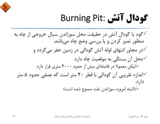 ‫آﺗﺶ‬ ‫ﮔﻮدال‬Burning Pit:
‫ﺑ‬ ‫ﭼﺎه‬ ‫از‬ ‫ﺧﺮوﺟﻲ‬ ‫ﺳﻴﺎل‬ ‫ﺳﻮزاﻧﺪن‬ ‫ﻣﺤﻞ‬ ‫ﺣﻘﻴﻘﺖ‬ ‫در‬ ‫آﺗﺶ‬ ‫ﮔﻮدال‬ ‫ﻳﺎ‬ ‫ﮔﻮد‬‫ﻪ‬
‫ﺑﺎﺷﺪ‬‫ﻣﻲ‬ ‫ﭼﺎه‬ ‫وﺿﻊ‬ ‫ﺑﺮرﺳﻲ‬ ‫ﻳﺎ‬ ‫و‬ ‫ﻛﺮدن‬ ‫ﺗﻤﻴﺰ‬ ‫ﻣﻨﻈﻮر‬.
‫و‬ ‫ﮔﺮدد‬‫ﻣﻲ‬ ‫ﺣﻔﺮ‬ ‫زﻣﻴﻦ‬ ‫در‬ ‫ﮔﻮداﻟﻲ‬ ‫آﺗﺶ‬ ‫ﻟﻮﻟﻪ‬ ‫اﻧﺘﻬﺎي‬ ‫ﻣﺠﺎور‬ ‫در‬
‫دارد‬ ‫ﭼﺎه‬ ‫ﻣﻮﻗﻌﻴﺖ‬ ‫ﺑﻪ‬ ‫ﺑﺴﺘﮕﻲ‬ ‫آن‬ ‫ﻣﺤﻞ‬
‫ﻓﺎﺻﻠﻪ‬ ‫در‬ ‫ﻣﻌﻤﻮﻻ‬ ‫ﻟﻴﻜﻦ‬‫ﺣﺪود‬ ‫از‬ ‫ﺑﻴﺶ‬ ‫اي‬4000‫دارد‬ ‫ﻗﺮار‬ ‫ﻣﺘﺮي‬.
‫ﻗﻄﺮ‬ ‫ﺑﺎ‬ ‫ﮔﻮداﻟﻲ‬ ‫آن‬ ‫ﺗﻘﺮﻳﺒﻲ‬ ‫اﻧﺪازه‬40‫ﺣﺪود‬ ‫ﻋﻤﻘﻲ‬ ‫ﻛﻪ‬ ‫اﺳﺖ‬ ‫ﻣﺘﺮ‬5‫ﻣﺘﺮ‬
‫دارد‬.
)‫اﺳﺖ‬ ‫ﺷﺪه‬ ‫ﻣﻤﻨﻮع‬ ‫ﻧﻔﺖ‬ ‫ﺳﻮزاﻧﺪن‬ ‫اﻣﺮوزه‬ ‫اﻟﺒﺘﻪ‬(
‫ﺑﻬﺎر‬94-‫ح‬.‫اﻋﻠﻤﻲ‬‫ﻧﻴﺎ‬‫ﭼﺎه‬ ‫اﻧﮕﻴﺰش‬ ‫و‬ ‫ﺗﺤﺮﻳﻚ‬‫ﻫﺎ‬)‫ﻳﻜﻢ‬ ‫وﻳﺮاﻳﺶ‬(66
 