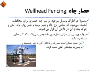 ‫ﭼﺎه‬ ‫ﺣﺼﺎر‬Wellhead Fencing:
‫ﻣﺤﺎﻓﻈﺖ‬ ‫ﺑﺮاي‬ ‫ﺣﺼﺎري‬ ‫ﭼﺎه‬ ‫ﺳﺮ‬ ‫در‬ ‫ﻣﻮﺟﻮد‬ ‫وﺳﺎﻳﻞ‬ ‫اﻃﺮاف‬ ‫در‬ ‫ﻣﻌﻤﻮﻻ‬
‫ﻟﻮﻟﻪ‬ ‫روي‬ ‫ﺷﻴﺮ‬ ‫و‬ ‫ﺗﻮﻟﻴﺪ‬ ‫ﺷﻴﺮ‬ ‫و‬ ‫ﭼﺎه‬ ‫ﺗﺎج‬ ‫ﺗﻤﺎﻣﻲ‬ ‫ﻛﻪ‬ ‫ﺷﻮد‬‫ﻣﻲ‬ ‫ﻛﺸﻴﺪه‬‫و‬ ‫آﺗﺶ‬
‫ﻣﻲ‬ ‫ﻗﺮار‬ ‫آن‬ ‫داﺧﻞ‬ ‫در‬ ‫آن‬ ‫از‬ ‫ﺑﻌﺪ‬ ‫ﭼﻮك‬‫ﮔﻴﺮﻧﺪ‬.
‫ﻗﻔﻞ‬ ‫داراي‬ ‫آن‬ ‫ورودي‬ ‫دروازه‬‫ﻛﻠﻴﺪﻫﺎي‬ ‫ﻛﻪ‬ ‫ﺑﺎﺷﺪ‬‫ﻣﻲ‬ ‫ﺑﺨﺼﻮﺻﻲ‬ ‫ﻫﺎي‬
‫دارد‬ ‫اﺳﺘﺎﻧﺪارد‬.
‫ورﻗﻪ‬ ‫ﺑﺼﻮرت‬ ‫اﺳﺖ‬ ‫ﻣﻤﻜﻦ‬ ‫ﺣﺼﺎر‬ ‫اﻳﻦ‬‫و‬ ‫ﭼﺴﺒﻴﺪه‬ ‫ﻫﻢ‬ ‫ﺑﻪ‬ ‫آﻫﻦ‬ ‫ﻫﺎي‬
‫ﻣﻴﻠﻪ‬ ‫ﺑﺼﻮرت‬ ‫ﻳﺎ‬‫ﮔﺮدد‬ ‫ﺗﻌﺒﻴﻪ‬ ‫آﻫﻨﻲ‬ ‫ﻫﺎي‬.
‫ﺑﻬﺎر‬94-‫ح‬.‫اﻋﻠﻤﻲ‬‫ﻧﻴﺎ‬‫ﭼﺎه‬ ‫اﻧﮕﻴﺰش‬ ‫و‬ ‫ﺗﺤﺮﻳﻚ‬‫ﻫﺎ‬)‫ﻳﻜﻢ‬ ‫وﻳﺮاﻳﺶ‬(67
 