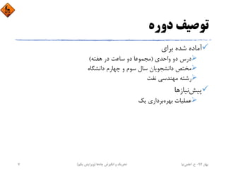 ‫دوره‬ ‫ﺗﻮﺻﻴﻒ‬
‫ﺑﺮاي‬ ‫ﺷﺪه‬ ‫آﻣﺎده‬
‫واﺣﺪي‬ ‫دو‬ ‫درس‬)‫ﻫﻔﺘﻪ‬ ‫در‬ ‫ﺳﺎﻋﺖ‬ ‫دو‬ ‫ﻣﺠﻤﻮﻋﺎ‬(
‫داﻧﺸﮕﺎه‬ ‫ﭼﻬﺎرم‬ ‫و‬ ‫ﺳﻮم‬ ‫ﺳﺎل‬ ‫داﻧﺸﺠﻮﻳﺎن‬ ‫ﻣﺨﺘﺺ‬
‫ﻧﻔﺖ‬ ‫ﻣﻬﻨﺪﺳﻲ‬ ‫رﺷﺘﻪ‬
‫ﭘﻴﺶ‬‫ﻧﻴﺎزﻫﺎ‬
‫ﺑﻬﺮه‬ ‫ﻋﻤﻠﻴﺎت‬‫ﻳﻚ‬ ‫ﺑﺮداري‬
‫ﺑﻬﺎر‬94-‫ح‬.‫اﻋﻠﻤﻲ‬‫ﻧﻴﺎ‬‫ﭼﺎه‬ ‫اﻧﮕﻴﺰش‬ ‫و‬ ‫ﺗﺤﺮﻳﻚ‬‫ﻫﺎ‬)‫ﻳﻜﻢ‬ ‫وﻳﺮاﻳﺶ‬(7
 