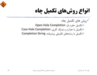‫روش‬ ‫اﻧﻮاع‬‫ﭼﺎه‬ ‫ﺗﻜﻤﻴﻞ‬ ‫ﻫﺎي‬
‫ﭼﺎه‬ ‫ﺗﻜﻤﻴﻞ‬ ‫ﻫﺎي‬ ‫روش‬:
،‫ﺑﺎز‬ ‫ﺣﻔﺮه‬ ‫ﺗﻜﻤﻴﻞ‬Open Hole Completion
،‫ﻛﺎري‬ ‫ﻣﺸﺒﻚ‬ ‫و‬ ‫ﺟﺪاره‬ ‫ﺑﺎ‬ ‫ﺗﻜﻤﻴﻞ‬Case Hole Completion
‫رﺷﺘﻪ‬ ‫ﺑﺎ‬ ‫ﺗﻜﻤﻴﻞ‬،‫ﭘﻴﺸﺮﻓﺘﻪ‬ ‫ﺗﻜﻤﻴﻠﻲ‬ ‫ﻫﺎي‬Completion String
‫ﺑﻬﺎر‬94-‫ح‬.‫اﻋﻠﻤﻲ‬‫ﻧﻴﺎ‬‫ﭼﺎه‬ ‫اﻧﮕﻴﺰش‬ ‫و‬ ‫ﺗﺤﺮﻳﻚ‬‫ﻫﺎ‬)‫ﻳﻜﻢ‬ ‫وﻳﺮاﻳﺶ‬(77
 