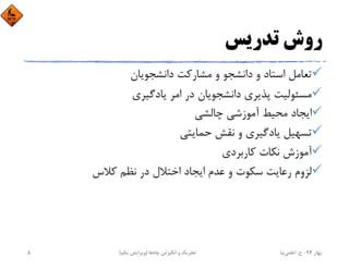 ‫ﺗﺪرﻳﺲ‬ ‫روش‬
‫داﻧﺸﺠﻮﻳﺎن‬ ‫ﻣﺸﺎرﻛﺖ‬ ‫و‬ ‫داﻧﺸﺠﻮ‬ ‫و‬ ‫اﺳﺘﺎد‬ ‫ﺗﻌﺎﻣﻞ‬
‫ﻳﺎدﮔﻴﺮي‬ ‫اﻣﺮ‬ ‫در‬ ‫داﻧﺸﺠﻮﻳﺎن‬ ‫ﭘﺬﻳﺮي‬ ‫ﻣﺴﺌﻮﻟﻴﺖ‬
‫ﭼﺎﻟﺸﻲ‬ ‫آﻣﻮزﺷﻲ‬ ‫ﻣﺤﻴﻂ‬ ‫اﻳﺠﺎد‬
‫ﺣﻤﺎﻳﺘﻲ‬ ‫ﻧﻘﺶ‬ ‫و‬ ‫ﻳﺎدﮔﻴﺮي‬ ‫ﺗﺴﻬﻴﻞ‬
‫ﻛﺎرﺑﺮدي‬ ‫ﻧﻜﺎت‬ ‫آﻣﻮزش‬
‫ﻛﻼس‬ ‫ﻧﻈﻢ‬ ‫در‬ ‫اﺧﺘﻼل‬ ‫اﻳﺠﺎد‬ ‫ﻋﺪم‬ ‫و‬ ‫ﺳﻜﻮت‬ ‫رﻋﺎﻳﺖ‬ ‫ﻟﺰوم‬
‫ﺑﻬﺎر‬94-‫ح‬.‫اﻋﻠﻤﻲ‬‫ﻧﻴﺎ‬‫ﭼﺎه‬ ‫اﻧﮕﻴﺰش‬ ‫و‬ ‫ﺗﺤﺮﻳﻚ‬‫ﻫﺎ‬)‫ﻳﻜﻢ‬ ‫وﻳﺮاﻳﺶ‬(8
 