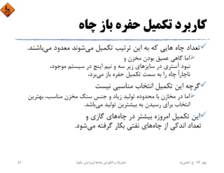 ‫ﭼﺎه‬ ‫ﺑﺎز‬ ‫ﺣﻔﺮه‬ ‫ﺗﻜﻤﻴﻞ‬ ‫ﻛﺎرﺑﺮد‬
‫ﻣﻲ‬ ‫ﺗﻜﻤﻴﻞ‬ ‫ﺗﺮﺗﻴﺐ‬ ‫اﻳﻦ‬ ‫ﺑﻪ‬ ‫ﻛﻪ‬ ‫ﻫﺎﻳﻲ‬ ‫ﭼﺎه‬ ‫ﺗﻌﺪاد‬‫ﻣﻲ‬ ‫ﻣﻌﺪود‬ ‫ﺷﻮﻧﺪ‬‫ﺑﺎ‬‫ﺷﻨﺪ‬.
‫و‬ ‫ﻣﺨﺰن‬ ‫ﺑﻮدن‬ ‫ﻋﻤﻴﻖ‬ ‫ﮔﺎﻫﻲ‬ ‫اﻣﺎ‬
،‫ﻣﻮﺟﻮد‬ ‫ﺳﻴﺴﺘﻢ‬ ‫در‬ ‫اﻳﻨﭻ‬ ‫ﻧﻴﻢ‬ ‫و‬ ‫ﺳﻪ‬ ‫زﻳﺮ‬ ‫ﺳﺎﻳﺰﻫﺎي‬ ‫در‬ ‫آﺳﺘﺮي‬ ‫ﻧﺒﻮد‬
‫ﻣﻲ‬ ‫ﺑﺎز‬ ‫ﺣﻔﺮه‬ ‫ﺗﻜﻤﻴﻞ‬ ‫ﺳﻤﺖ‬ ‫ﺑﻪ‬ ‫را‬ ‫ﭼﺎه‬ ً‫ا‬‫ﻧﺎﭼﺎر‬،‫ﺑﺮد‬
‫ﻧﻴﺴﺖ‬ ‫ﻣﻨﺎﺳﺒﻲ‬ ‫اﻧﺘﺨﺎب‬ ‫ﺗﻜﻤﻴﻞ‬ ‫اﻳﻦ‬ ‫ﮔﺮﭼﻪ‬
‫ﺑﻬﺘﺮﻳﻦ‬ ،‫ﻣﻨﺎﺳﺐ‬ ‫ﻣﺨﺰن‬ ‫ﺳﻨﮓ‬ ‫ﺟﻨﺲ‬ ‫و‬ ‫زﻳﺎد‬ ‫ﺗﻮﻟﻴﺪ‬ ‫ﻣﺤﺪوده‬ ‫ﺑﺎ‬ ‫ﻣﺨﺎزن‬ ‫در‬ ‫اﻣﺎ‬
‫ﻣﻲ‬ ‫ﺗﻮﻟﻴﺪ‬ ‫ﺑﻴﺸﺘﺮﻳﻦ‬ ‫ﺑﻪ‬ ‫رﺳﻴﺪن‬ ‫ﺑﺮاي‬ ‫اﻧﺘﺨﺎب‬‫ﺑﺎﺷﺪ‬.
‫ﭼﺎه‬ ‫در‬ ‫ﺑﻴﺸﺘﺮ‬ ‫اﻣﺮوزه‬ ‫ﺗﻜﻤﻴﻞ‬ ‫اﻳﻦ‬‫و‬ ‫ﮔﺎزي‬ ‫ﻫﺎي‬
‫ﭼﺎه‬ ‫از‬ ‫اﻧﺪﻛﻲ‬ ‫ﺗﻌﺪاد‬‫ﻣﻲ‬ ‫ﮔﺮﻓﺘﻪ‬ ‫ﺑﻜﺎر‬ ‫ﻧﻔﺘﻲ‬ ‫ﻫﺎي‬‫ﺷﻮد‬.
‫ﺑﻬﺎر‬94-‫ح‬.‫اﻋﻠﻤﻲ‬‫ﻧﻴﺎ‬‫ﭼﺎه‬ ‫اﻧﮕﻴﺰش‬ ‫و‬ ‫ﺗﺤﺮﻳﻚ‬‫ﻫﺎ‬)‫ﻳﻜﻢ‬ ‫وﻳﺮاﻳﺶ‬(81
 