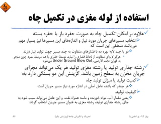 ‫ﭼﺎه‬ ‫ﺗﻜﻤﻴﻞ‬ ‫در‬ ‫ﻣﻐﺰي‬ ‫ﻟﻮﻟﻪ‬ ‫از‬ ‫اﺳﺘﻔﺎده‬
‫ﺑﺴﺘﻪ‬ ‫ﺣﻔﺮه‬ ‫ﻳﺎ‬ ‫ﺑﺎز‬ ‫ﺣﻔﺮه‬ ‫ﺻﻮرت‬ ‫ﺑﻪ‬ ‫ﭼﺎه‬ ‫ﺗﻜﻤﻴﻞ‬ ‫اﻣﻜﺎن‬ ‫ﺑﺮ‬ ‫ﻋﻼوه‬
‫اﻧﺪازه‬ ‫و‬ ‫ﻧﻴﺎز‬ ‫ﻣﻮرد‬ ‫ﺟﺮﻳﺎن‬ ‫ﻣﺴﻴﺮﻫﺎي‬ ‫اﻧﺘﺨﺎب‬‫ﻣﻬﻢ‬ ‫ﺑﺴﻴﺎر‬ ‫ﻧﻴﺰ‬ ‫ﻣﺴﻴﺮﻫﺎ‬ ‫اﻳﻦ‬ ‫ﻫﺎي‬
‫ﻣﻲ‬‫ﻛﻪ‬ ‫اﺳﺖ‬ ‫اﻳﻦ‬ ‫ﻣﻨﻄﻘﻲ‬ ‫ﺑﺎﺷﺪ‬
‫ﻓﺸﺎرﻫﺎ‬ ‫ﺑﺎ‬ ‫ده‬ ‫ﺑﻬﺮه‬ ‫ﻻﻳﻪ‬ ‫ﭼﻨﺪ‬ ‫ﻳﺎ‬ ‫دو‬‫دارﻧﺪ‬ ‫ﻧﻴﺎز‬ ‫ﺗﻮﻟﻴﺪ‬ ‫ﺟﻬﺖ‬ ‫ﻣﺴﻴﺮ‬ ‫ﭼﻨﺪ‬ ‫ﺑﻪ‬ ‫ﻣﺘﻔﺎوت‬ ‫ي‬
•‫ﻻﻳﻪ‬ ‫ﻫﺮﮔﺰ‬‫ﻣﻨ‬ ‫ﭼﻮن‬ ‫ﻧﻤﻮد‬ ‫ﻣﺮﺗﺒﻂ‬ ‫ﻫﻢ‬ ‫ﺑﺎ‬ ‫ﺣﻔﺎري‬ ‫ﺗﻮﺳﻂ‬ ‫ﻧﺒﺎﻳﺪ‬ ‫را‬ ‫ﻓﺸﺎري‬ ‫ﻟﺤﺎظ‬ ‫از‬ ‫ﻣﺘﻔﺎوت‬ ‫اي‬‫ﺠﺮ‬
،‫اﻻرﺿﻲ‬ ‫ﺗﺤﺖ‬ ‫ﻓﻮران‬ ‫ﺑﻪ‬Under Ground Blow Out‫ﻣﻲ‬‫ﺷﻮد‬
‫ﻣﻲ‬ ‫ﻳﻚ‬ ‫ﻫﺮ‬ ‫ﺗﻮﻟﻴﺪ‬ ‫ﻣﻐﺰي‬ ‫رﺷﺘﻪ‬ ‫ﻳﺎ‬ ‫ﺗﻮﻟﻴﺪ‬ ‫ﺟﺪاري‬ ‫رﺷﺘﻪ‬‫ﻣﺠﺮاي‬ ‫ﺗﻮاﻧﺪ‬
‫ﺑﺎﺷﺪ‬ ‫زﻣﻴﻦ‬ ‫ﺳﻄﺢ‬ ‫ﺑﻪ‬ ‫ﻣﺨﺰن‬ ‫ﺟﺮﻳﺎن‬.‫ﺑ‬ ‫دارد‬ ‫ﺑﺴﺘﮕﻲ‬ ‫دو‬ ‫اﻳﻦ‬ ‫ﮔﺰﻳﻨﺶ‬‫ﻪ‬:
‫ﭼﺎه‬ ‫ﺗﻮﻟﻴﺪ‬ ‫ﻣﻴﺰان‬ ‫ﻳﺎ‬ ‫ﺗﻮﻟﻴﺪ‬ ‫ﻛﻤﻴﺖ‬
‫اﺳﺖ‬ ‫ﺟﺮﻳﺎن‬ ‫ﻣﺴﻴﺮ‬ ‫ﻧﻴﺎز‬ ‫ﻣﻮرد‬ ‫اﻧﺪازه‬ ‫در‬ ‫اﺻﻠﻲ‬ ‫ﻋﺎﻣﻞ‬ ،‫ﺑﺎﺷﺪ‬ ‫ﻛﻪ‬ ‫ﭼﻘﺪر‬ ‫ﻫﺮ‬
‫ﺗﻮﻟﻴﺪ‬ ‫ﻛﻴﻔﻴﺖ‬.
‫ﻣﻲ‬ ‫ﻋﺎﻣﻞ‬ ‫اﻳﻦ‬ ‫و‬ ،‫ﻧﻔﺖ‬ ‫ﻫﻤﺮاه‬ ‫ﻣﺎﺳﻪ‬ ‫و‬ ‫ﺧﻮرﻧﺪه‬ ‫ﻣﻮاد‬ ،‫آب‬ ‫ﻣﻘﺪار‬ ‫ﻳﻌﻨﻲ‬‫ﺑﻪ‬ ‫ﺷﻮد‬ ‫ﺳﺒﺐ‬ ‫ﺗﻮاﻧﺪ‬
‫ﮔﺮدد‬ ‫اﻧﺘﺨﺎب‬ ‫ﺟﺮﻳﺎن‬ ‫ﻣﺴﻴﺮ‬ ‫ﻋﻨﻮان‬ ‫ﺑﻪ‬ ‫ﻣﻐﺰي‬ ‫رﺷﺘﻪ‬ ،‫ﺗﻮﻟﻴﺪ‬ ‫ﺟﺪاري‬ ‫رﺷﺘﻪ‬ ‫ﺟﺎي‬.
‫ﺑﻬﺎر‬94-‫ح‬.‫اﻋﻠﻤﻲ‬‫ﻧﻴﺎ‬‫ﭼﺎه‬ ‫اﻧﮕﻴﺰش‬ ‫و‬ ‫ﺗﺤﺮﻳﻚ‬‫ﻫﺎ‬)‫ﻳﻜﻢ‬ ‫وﻳﺮاﻳﺶ‬(86
 