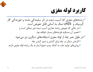 ‫ﻣﻐﺰي‬ ‫ﻟﻮﻟﻪ‬ ‫ﻛﺎرﺑﺮد‬
‫رﺷﺘﻪ‬‫ﺧﻮرﻧﺪﮔﻲ‬ ‫و‬ ‫ﻣﺎﺳﻪ‬ ‫ﺳﺎﻳﻨﺪﮔﻲ‬ ‫اﺛﺮ‬ ‫در‬ ‫دﻳﺪه‬ ‫آﺳﻴﺐ‬ ‫ﻛﻪ‬ ‫ﻣﻐﺰي‬ ‫ﻫﺎي‬‫ﮔﺎز‬
‫و‬ ‫ﻛﺮﺑﻨﻴﻚ‬H2S ‫اﺳﺖ‬ ‫ﺗﻌﻮﻳﺾ‬ ‫ﻗﺎﺑﻞ‬ ‫آﺳﺎﻧﻲ‬ ‫ﺑﻪ‬ ‫ﻧﻤﻚ‬ ‫ﻳﺎ‬
‫و‬ ‫اﺳﺖ‬ ‫ﻣﻤﻜﻦ‬ ‫ﻏﻴﺮ‬ ‫دﻳﺪه‬ ‫آﺳﻴﺐ‬ ‫ﺟﺪاري‬ ‫رﺷﺘﻪ‬ ‫ﺗﻌﻮﻳﺾ‬ ‫ﻛﻪ‬ ‫ﺣﺎﻟﻲ‬ ‫در‬
‫ﻫﺰﻳﻨﻪ‬ ‫ﻣﺴﺘﻠﺰم‬ ‫آن‬ ‫ﺗﻌﻤﻴﺮ‬‫ﺑﻮد‬ ‫ﺧﻮاﻫﺪ‬ ‫ﺑﺴﻴﺎر‬ ‫ﻫﺎي‬.
‫اﺳﺘﻔﺎده‬ ‫ﻣﻐﺰي‬ ‫ﻟﻮﻟﻪ‬ ‫از‬ ‫ﭼﺎه‬ ‫ﻋﻤﺮ‬ ‫ﻃﻮل‬ ‫در‬‫ﻣﻲ‬ ‫ﻧﻴﺰ‬ ‫دﻳﮕﺮي‬ ‫ﻫﺎي‬‫ﺷﻮد‬
‫ﭼﺎه‬ ‫ﻛﺮدن‬ ‫ﺗﻤﻴﺰ‬ ‫و‬ ‫ﻛﺸﺘﻦ‬ ‫ﺑﺮاي‬ ‫ﭼﺎه‬ ‫در‬ ‫ﺳﻴﺎل‬ ‫ﮔﺮدش‬
‫روش‬‫د‬ ‫ﻣﻐﺰي‬ ‫ﻟﻮﻟﻪ‬ ‫رﺷﺘﻪ‬ ‫ﻳﻚ‬ ‫ﺑﻪ‬ ‫ﻧﻴﺎز‬ ً‫ﺎ‬‫ﻋﻤﻮﻣ‬ ‫ﭘﻤﭗ‬ ‫ﻛﻤﻚ‬ ‫ﺑﻪ‬ ‫ﻧﻔﺖ‬ ‫ﺗﻮﻟﻴﺪ‬ ‫ﻫﺎي‬‫ارﻧﺪ‬.
‫ﺑﻬﺎر‬94-‫ح‬.‫اﻋﻠﻤﻲ‬‫ﻧﻴﺎ‬‫ﭼﺎه‬ ‫اﻧﮕﻴﺰش‬ ‫و‬ ‫ﺗﺤﺮﻳﻚ‬‫ﻫﺎ‬)‫ﻳﻜﻢ‬ ‫وﻳﺮاﻳﺶ‬(91
 