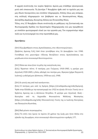Συνέντευξη με τον κύριο Χρήστο Αρώνη // Συντακτική και Φωτογραφική Ομάδα Εργαστηρίου
Πληροφορικής // Σχολικό έτος: 2022-2023 [2]
Η αρχική συνέντευξη του κυρίου Χρήστου Αρώνη μας στάλθηκε ηλεκτρονικά,
μετά από επικοινωνία. Τη Δευτέρα 7 Νοεμβρίου ήρθε από το σχολείο μας και
μας έδωσε διευκρινίσεις και επιπλέον πληροφορίες. Επίσης όπως μας ανέφερε,
στη συλλογή πληροφοριών τον βοήθησαν και οι: Κουκουμπέτσος Θέμης,
Δανιηλίδης Δημήτρης, Κουερίνης Αλέκος και Πιτιανούδης Νίκος.
Τέλος, στις 15 Νοεμβρίου έδωσε συνέντευξη σε μαθήτριες της Συντακτικής και
Φωτογραφικής Ομάδας του Εργαστηρίου Πληροφορικής ενώ μας προμήθευσε
με επιπλέον φωτογραφικό υλικό για την εργασία μας. Τον ευχαριστούμε πάρα
πολύ για τη συνεισφορά του στην προσπάθειά μας.
Ερωτήσεις:
[56ο] Πώς βρεθήκατε στους Αμπελόκηπους, στα «Κουντουριώτικα»;
[Χρήστος Αρώνης Χ.Α.] Από όταν γεννήθηκα στις 16 Δεκεμβρίου του 1948.
Γεννήθηκα στο μαιευτήριο «Έλενας Βενιζέλου» στους Αμπελοκήπους και
μεγάλωσα στον συνοικισμό Κουντουριώτου.
[56ο] Πόσα και ποια ήταν τα μέλη της οικογένειάς σας;
[Χ.Α.] Ήμασταν πέντε. Ο πατέρας μου Γεώργιος 1910-1983, η μητέρα μου
Αγγελική 1920-2005, η θεία, αδελφή του πατέρα μου, Φραγκώ (χήρα Περγαντή
Ιωάννη), η αδελφή μου Δέσποινα, 1950 και εγώ, 1948.
[56ο] Οι γονείς σας από πού κατάγονταν;
[Χ.Α.] Ο πατέρας μου από τη Σμύρνη [https://el.wikipedia.org/wiki/Σμύρνη].
Ήρθε στην Ελλάδα με την καταστροφή του 1922 σε ηλικία 10 ετών. Γονείς του ο
Χρήστος Αρώνης και η Δέσποινα Πετρίδου. Η μητέρα μου Αγγελική -Κική -
Κουτρίκα από τη Λαχανάδα Φοινικούντα Μεθώνης Μεσσηνίας
[https://el.wikipedia.org/wiki/-Φοινικούντα]. Γονείς της οι Ιωάννης Κουτρίκας
και Παναγιώτα Κωστάκη.
[56ο] Πού μένατε συγκεκριμένα;
[Χ.Α.] Το σπίτι που έμενα τα πρώτα 22 χρόνια της ζωής μου ήταν δίπλα στο
γήπεδο της Λεωφόρου, στον συνοικισμό «Κουντουριώτου» αριθμός 177.
 
