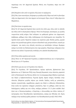 Συνέντευξη με τον κύριο Χρήστο Αρώνη // Συντακτική και Φωτογραφική Ομάδα Εργαστηρίου
Πληροφορικής // Σχολικό έτος: 2022-2023 [5]
πηγαίναμε στο 16ο Δημοτικό Σχολείο. Μετά, στο Γυμνάσιο, πήγα στο 10ο
Γυμνάσιο.
[56ο] Θυμάστε κάτι από το σχολείο; Πώς ήταν τα πράγματα;
[Χ.Α.] Ναι, ήταν καινούργιο, διώροφο με μεγάλη αυλή. Πήγα εκεί από τη Δευτέρα
τάξη του Δημοτικού, τότε που άρχισε να λειτουργεί. Πριν, στην Α’ τάξη πήγα στο
Μαράσλειο.
[56ο] Πού ήταν το σχολείο σας;
[Χ.Α.] Το 16ο Δημοτικό Σχολείο ήταν κοντά στο σπίτι μας, πίσω από το γήπεδο
και πάνω από το Εμπειρίκειο ίδρυμα. Ήταν ένα διώροφο, καινούργιο, με μεγάλη
τσιμεντένια αυλή κτήριο. Εκεί κύλησαν τα μαθητικά χρόνια του Δημοτικού.
Διάβασμα, μάθημα στην τάξη, ποδόσφαιρο στα διαλείμματα και παιχνίδια. Το
σχολείο ήταν μικτό. Ήμασταν αγόρια και κορίτσια μαζί. Πολλές φιλίες, μερικά
φλερτ στα μεγαλύτερα χρόνια, κίτρινο ολλανδικό τυρί, μουρουνέλαιο, γιορτές με
ποιήματα και σκετς στις εθνικές επετείους με κατάλληλο ντύσιμο. Θυμάμαι
ακόμα τη στολή του Κολοκοτρώνη που είχα φορέσει. Πηγαίναμε εκδρομές στον
Διόνυσο και αλλού. Γυμναστικές επιδείξεις στο γήπεδο Παναθηναϊκού.
[56ο] Ήταν άλλα σχολεία εκεί κοντά;
[Χ.Α.] Ήταν το 10ο Πρακτικό Γυμνάσιο, η Σεβαστοπούλειος και το Εμπειρίκειο.
Μετά έγινε το 3ο Γυμνάσιο.
[56ο] Πείτε μας και για το Γυμνάσιο που πήγατε.
[Χ.Α.] Το Γυμνάσιο, 10ο Αμπελοκήπων, πρώην πρότυπο, βρίσκονταν [και
βρίσκεται ως 2ο Πρότυπο ΓΕΛ] στην Παναγή Κυριακού, στην πλατεία, μπροστά
από το Νοσοκομείο της Έλενας. Δίπλα του το αναμορφωτήριο Θηλέων αριστερά,
και δεξιά η Σεβαστοπούλειος Τεχνική Σχολή. Ωραίο κτήριο, δεσπόζει στην
πλατεία. Σιδερένια μεγάλη πόρτα για είσοδο. Σκάλες, αυλή με μπασκέτες,
όργανα γυμναστικής, αμφιθέατρο, χημείο και δεξιά οι αίθουσες διδασκαλίας.
Στην αυλή του σχολείου υπήρχαν μπασκέτες. Πριν το μάθημα, αλλά και στα
διαλείμματα, καθώς και στο τέλος, παίζαμε μπάσκετ 3 Χ 3 μόνο καλάθι. Εκεί
ήταν και ο Παναγιωταράκος, ο Κυρίτσης, ο Αντωνιάδης και άλλοι παίκτες Α'
κατηγορίας στον Παναθηναϊκό, Αμπελόκηπους, ακόμη και Εθνικής κτλ. Εμείς
παίζαμε στην παιδική ομάδα μπάσκετ του Παναθηναϊκού μεταξύ 1962-1964.
 