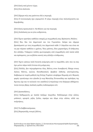 Συνέντευξη με τον κύριο Χρήστο Αρώνη // Συντακτική και Φωτογραφική Ομάδα Εργαστηρίου
Πληροφορικής // Σχολικό έτος: 2022-2023 [9]
[56ο] Εσείς πού μένετε τώρα;
[Χ.Α.] Στον Διόνυσο.
[56ο] Σήμερα πώς σας φαίνεται εδώ η περιοχή;
[Χ.Α.] Ο συνοικισμός έχει γκρεμιστεί. Η γύρω περιοχή είναι πολυσύχναστη και
θορυβώδης.
[56ο] Εσείς προσωπικά τι θα θέλατε για την περιοχή;
[Χ.Α.] Ανάπλαση για να γίνει ανθρώπινη.
[56ο] Έχετε κρατήσει καθόλου επαφές με συμμαθητές σας; Βρίσκεστε; Μιλάτε;
[Χ.Α.] Ναι. Και του Δημοτικού και του Γυμνασίου. Ακόμα και σήμερα
βρισκόμαστε με τους συμμαθητές του Δημοτικού κάθε 1η Απριλίου και είναι σα
να μην πέρασε καθόλου ο χρόνος. Ίδιες φάτσες, ίδιοι χαρακτήρες. Ο άνθρωπος
δεν αλλάζει. Υπάρχουν πολλές φωτογραφίες από συμμαθητές από παλιά αλλά
και πρόσφατες, για να βλέπει κανείς πώς αλλάζει ο άνθρωπος.
[56ο] Έχετε κάποια πολύ δυνατή ανάμνηση από το παρελθόν, κάτι που να σας
έχει μείνει πάρα πολύ έντονα στη μνήμη σας;
[Χ.Α.] Πολλές. Δεν περιγράφονται όλες. Βόλτες στον Λυκαβηττό, Πάσχα στους
Αγίους Πάντες, αγώνες Παναθηναϊκού, βραβείο έκθεσης αποταμίευσης,
διάβασμα σε τυφλό μαθητή της Στέγης Τυφλών υποψήφιο Νομικής κτλ. Μερικές
φορές τρυπώναμε στο γήπεδο (ο κυρ Μανώλης Πιτιανούδης και πρόεδρος της
Άμυνας είχε και το κυλικείο του γηπέδου) ή πηγαίναμε στα διάφορα αθλήματα:
πινγκ πονγκ, βάρη, παιδικές ομάδες ποδοσφαίρου κτλ.
[56ο] Διασκεδάσεις;
[Χ.Α.] Καθημερινές με παιδιά παίζαμε παιχνίδια. Ποδόσφαιρο στην αλάνα,
μπάσκετ, κρυφτό, μήλα, ξυλίκι, σφαίρα και άλμα στην αλάνα, αλλά και
συζητήσεις.
[56ο] Τα Σαββατοκύριακα;
[Χ.Α.] Καραγκιόζη, σινεμά, βόλτες.
 