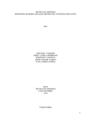 1
TÉCNICO EN SISTEMAS
DEFINICIÓN DE REDES SOCIALES DENTRO DEL CONTEXTO EDUCATIVO
WIX.
JOSE RAÚL VAQUIRO
HEIDY CAMILA RODRIGUEZ
SEBASTIAN VALENCIA
ANGIE SALOME VARELA
JUAN CAMILO ZUÑIGA
SENA
TÉCNICO EN SISTEMAS
CALI/COLOMBIA
2018
*YESID PARRA
 