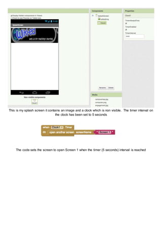 This is my splash screen it contains an image and a clock which is non visible. The timer interval on
the clock has been set to 5 seconds
The code sets the screen to open Screen 1 when the timer (5 seconds) interval is reached
 