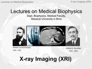 Lectures on Medical Biophysics X-ray Imaging (XRI)
Lectures on Medical Biophysics
Dept. Biophysics, Medical Faculty,
Masaryk University in Brno
X-ray Imaging (XRI)
Wilhelm Conrad Roentgen
1845 - 1923
Godfrey N. Hounsfield
1919 - 2004
 
