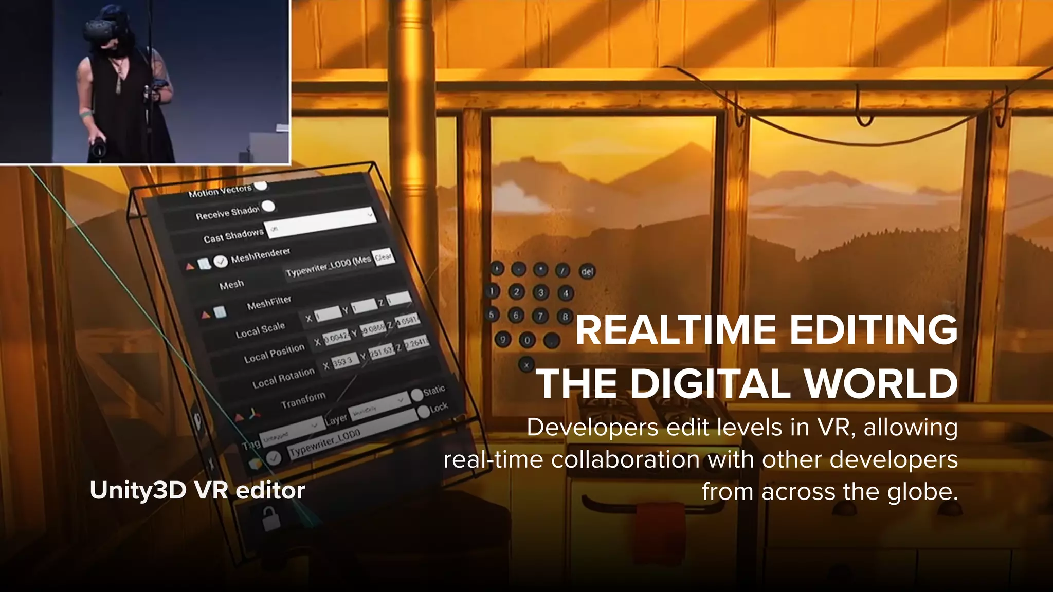 Unity3D VR editor
REALTIME EDITING  
THE DIGITAL WORLD
Developers edit levels in VR, allowing  
real-time collaboration with other developers
from across the globe.
 