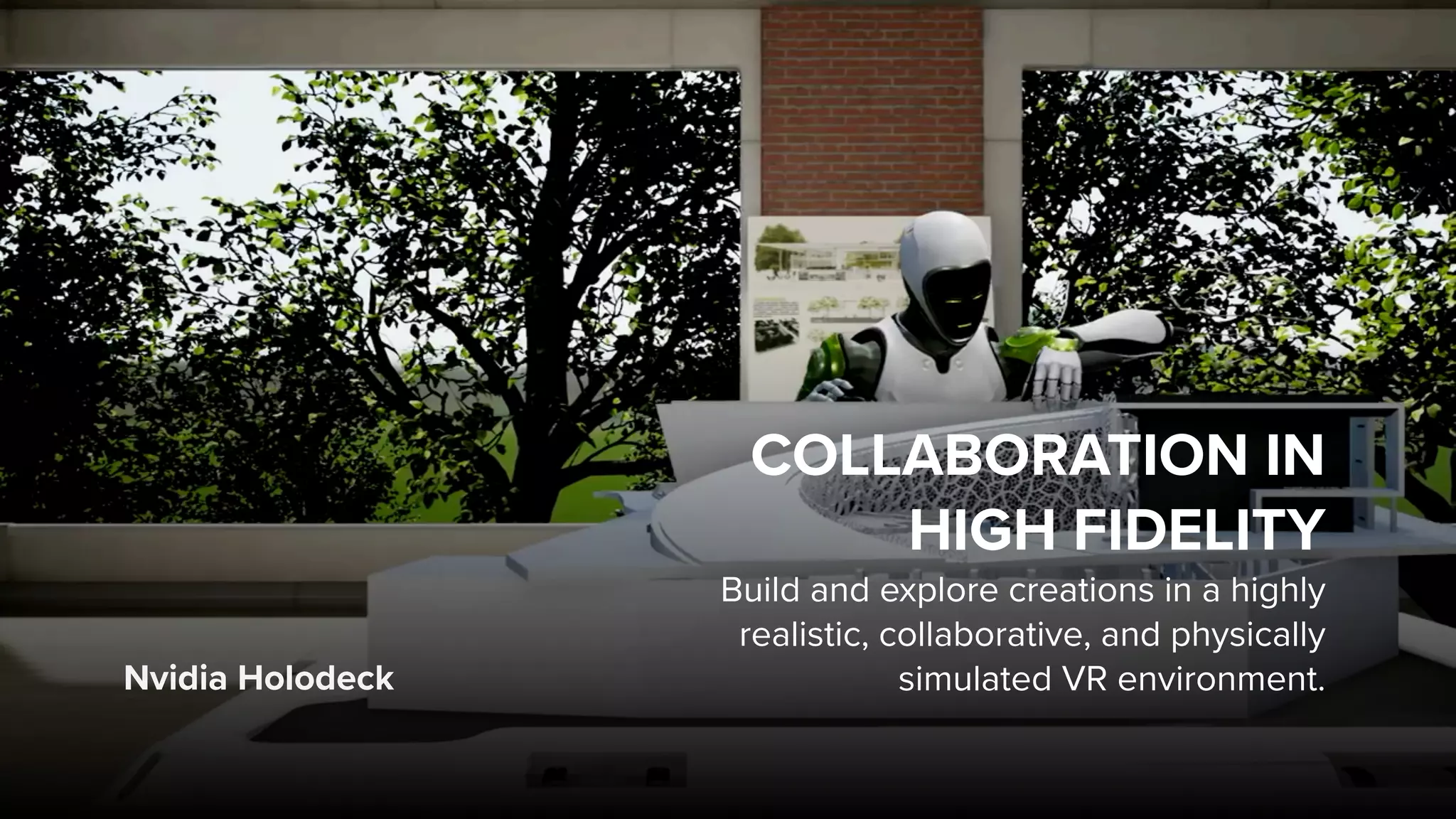 Nvidia Holodeck
COLLABORATION IN  
HIGH FIDELITY
Build and explore creations in a highly
realistic, collaborative, and physically
simulated VR environment.
 