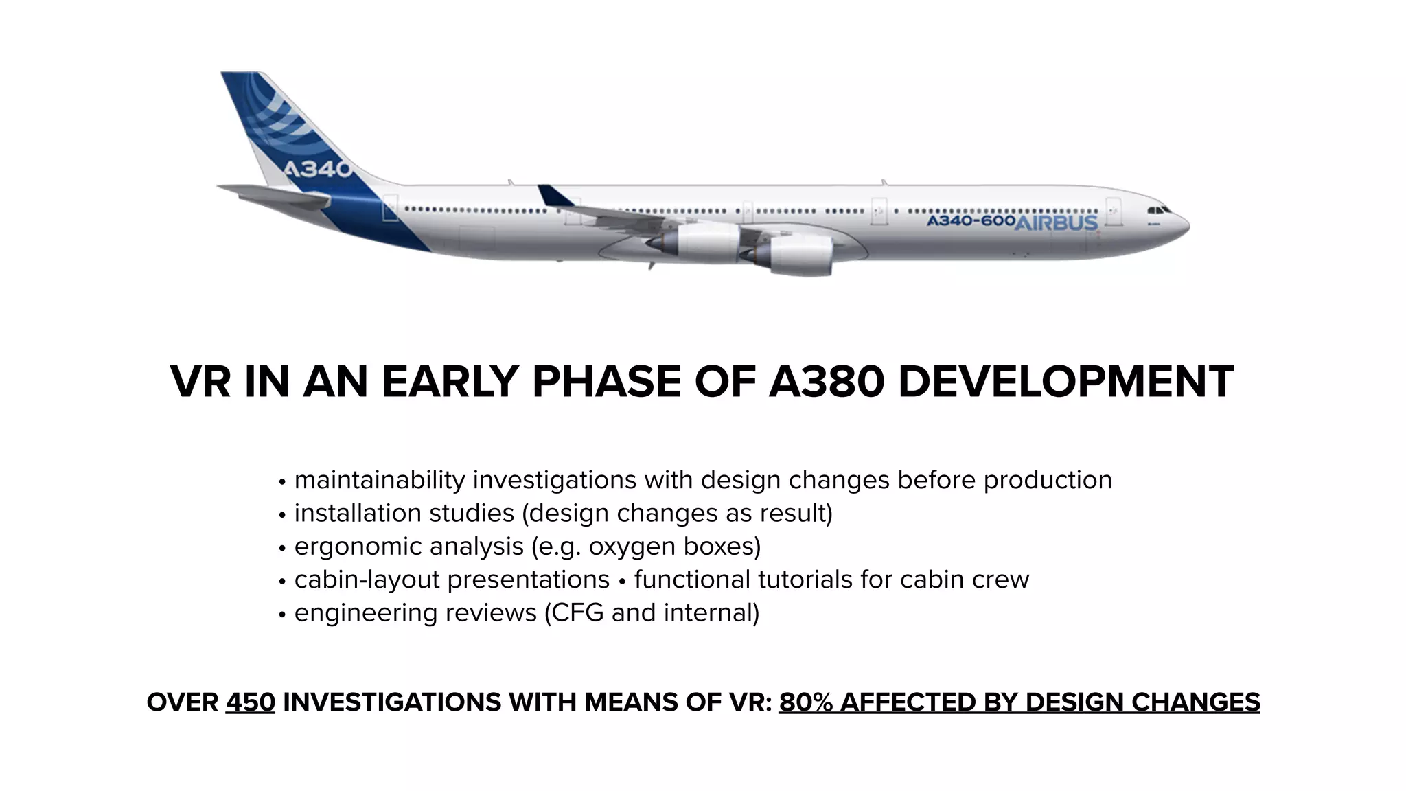 VR IN AN EARLY PHASE OF A380 DEVELOPMENT
• maintainability investigations with design changes before production
• installation studies (design changes as result)
• ergonomic analysis (e.g. oxygen boxes)
• cabin-layout presentations • functional tutorials for cabin crew
• engineering reviews (CFG and internal)
OVER 450 INVESTIGATIONS WITH MEANS OF VR: 80% AFFECTED BY DESIGN CHANGES
 