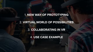 1. NEW WAY OF PROTOTYPING 
 
2. VIRTUAL WORLD OF POSSIBILITIES
 
3. COLLABORATING IN VR 
 
4. USE CASE EXAMPLE
 