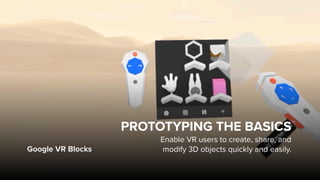 Google VR Blocks
PROTOTYPING THE BASICS
Enable VR users to create, share, and  
modify 3D objects quickly and easily.
 