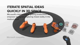 Microsoft maquette
ITERATE SPATIAL IDEAS
QUICKLY IN 3D SPACE
Microsoft's internal tool is getting productised to
empower designers exploring mixed reality in the
medium itself.
 