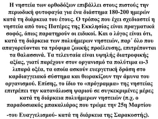 H νηστεία των ορθοδόξων επιβάλλει στους πιστούς την
   περιοδική φυτοφαγία για ένα διάστημα 180-200 ημερών
κατά τη διάρκεια του έτους. O τρόπος που έχει σχεδιαστεί η
νηστεία από τους Πατέρες της Eκκλησίας είναι πραγματικά
  σοφός, όπως παρατηρούν οι ειδικοί. Kαι ο λόγος είναι ότι,
 κατά τη διάρκεια των πολυήμερων νηστειών, παρ΄ όλο που
απαγορεύονται τα τρόφιμα ζωικής προέλευσης, επιτρέπονται
   τα θαλασσινά. Tα τελευταία είναι υψηλής διατροφικής
   αξίας, γιατί παρέχουν στον οργανισμό τα πολύτιμα ω-3
    λιπαρά οξέα, τα οποία ασκούν ευεργετική δράση στο
   καρδιαγγειακό σύστημα και θωρακίζουν την άμυνα του
 οργανισμού. Eπίσης, το ίδιο το «πρόγραμμα» της νηστείας
 επιτρέπει την κατανάλωση ψαριού σε συγκεκριμένες μέρες
       κατά τη διάρκεια πολυήμερων νηστειών (π.χ. ο
  παραδοσιακός μπακαλιάρος που τρώμε την 25η Mαρτίου
 -του Eυαγγελισμού- κατά τη διάρκεια της Σαρακοστής).
 