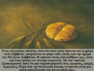 Ένας τελευταίος κανόνας είναι ότι όταν είναι νηστεία και η ημέρα
  είναι Σάββατο, επιτρέπεται να φάμε λάδι, εκτός από την ημέρα
του Μεγάλου Σαββάτου. Η νηστεία εκτός από καθήκον μας, είναι
      και ένας τρόπος να γίνουμε εγκρατείς. Με την νηστεία,
εξασκούμαστε ώστε να μην παρασυρόμαστε στις αμαρτίες, μικρές
 ή μεγάλες. Πέρα από την θεολογική άποψη, η νηστεία είναι μια
             καλή αποτοξίνωση του οργανισμού μας.
 