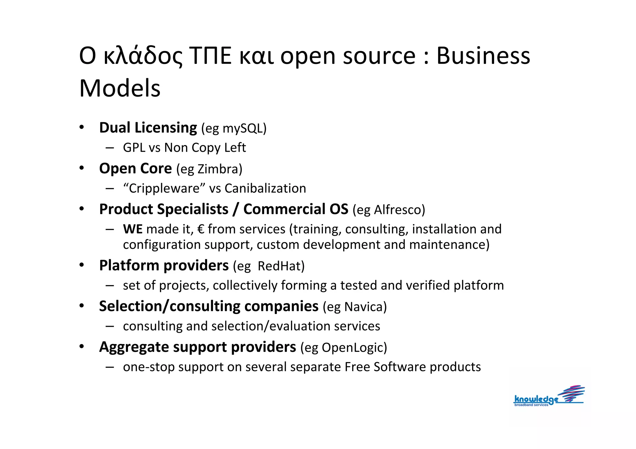 Ο κλάδος ΤΠΕ και open source : Business
Models
• Dual Licensing (eg mySQL)
     – GPL vs Non Copy Left
•   Open Core (eg Zimbra)
     – “Crippleware” vs Canibalization
• Product Specialists / Commercial OS (eg Alfresco)
     – WE made it, € from services (training, consulting, installation and
       configuration support, custom development and maintenance)
•   Platform providers (eg RedHat)
     – set of projects, collectively forming a tested and verified platform
•   Selection/consulting companies (eg Navica)
     – consulting and selection/evaluation services
•   Aggregate support providers (eg OpenLogic)
     – one-stop support on several separate Free Software products
 