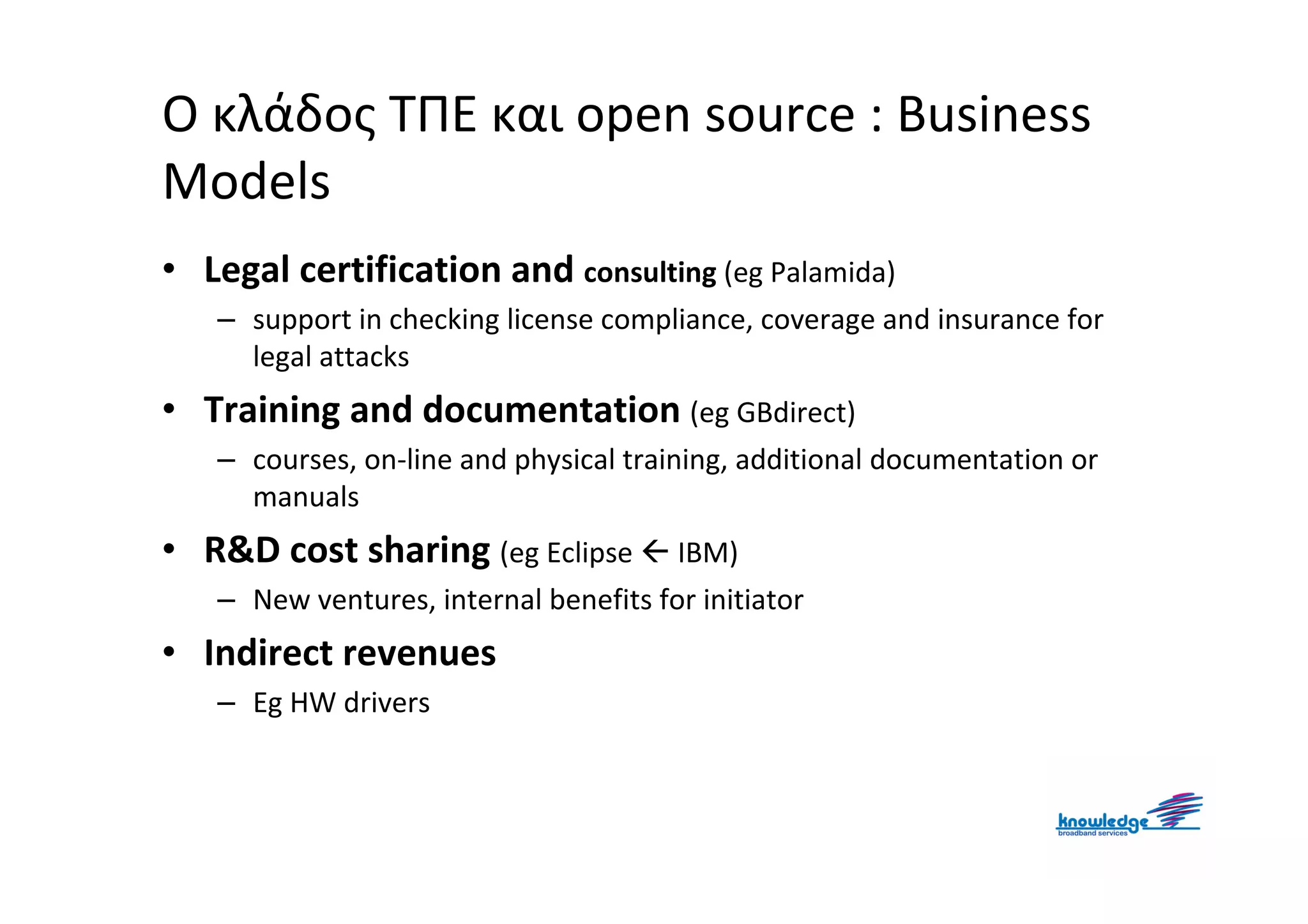 Ο κλάδος ΤΠΕ και open source : Business
Models
• Legal certification and consulting (eg Palamida)
   – support in checking license compliance, coverage and insurance for
     legal attacks
• Training and documentation (eg GBdirect)
   – courses, on-line and physical training, additional documentation or
     manuals
• R&D cost sharing (eg Eclipse         IBM)
   – New ventures, internal benefits for initiator
• Indirect revenues
   – Eg HW drivers
 