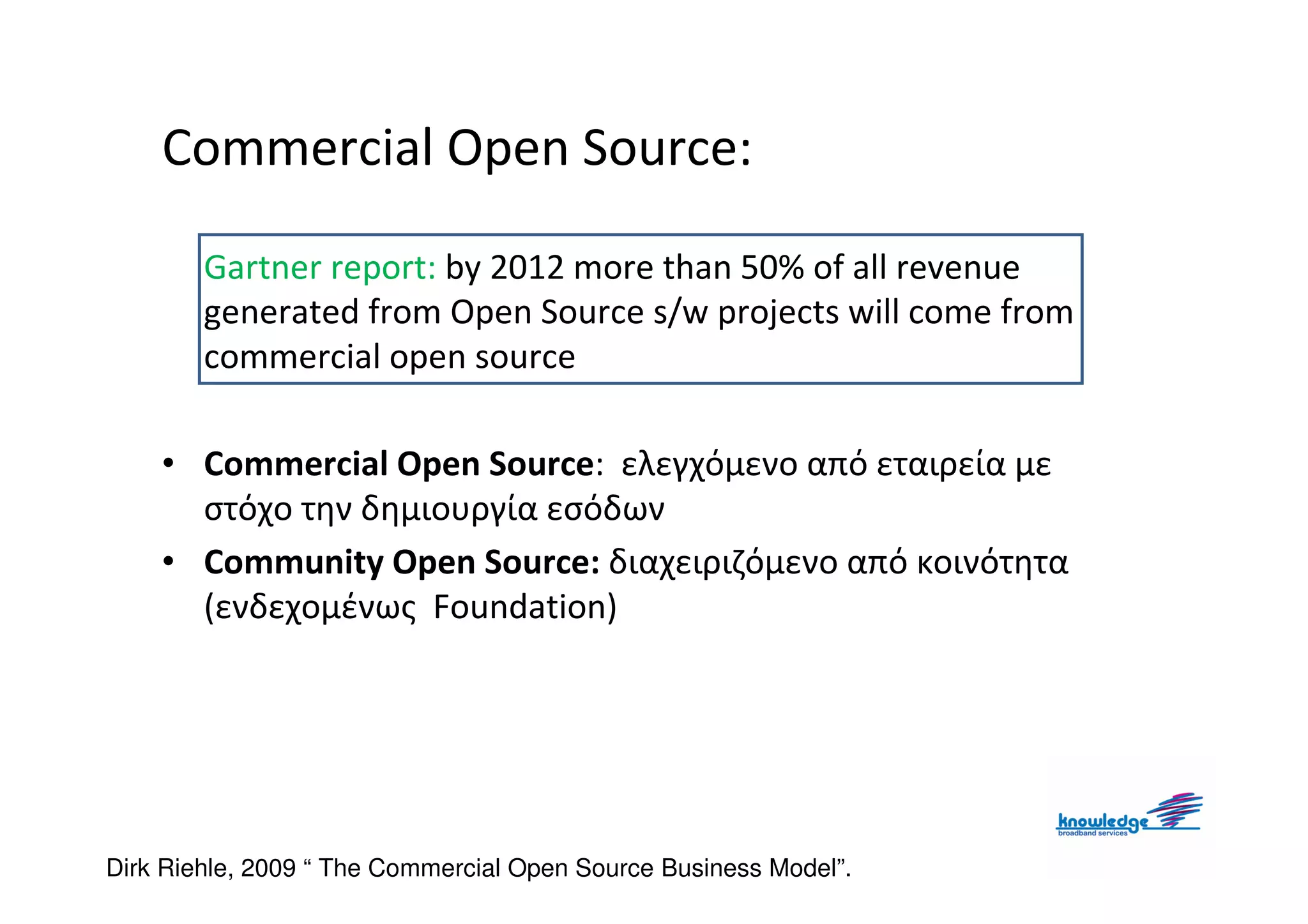 Commercial Open Source:

        Gartner report: by 2012 more than 50% of all revenue
        generated from Open Source s/w projects will come from
        commercial open source

    • Commercial Open Source: ελεγχόμενο από εταιρεία με
      στόχο την δημιουργία εσόδων
    • Community Open Source: διαχειριζόμενο από κοινότητα
      (ενδεχομένως Foundation)




Dirk Riehle, 2009 “ The Commercial Open Source Business Model”.
 