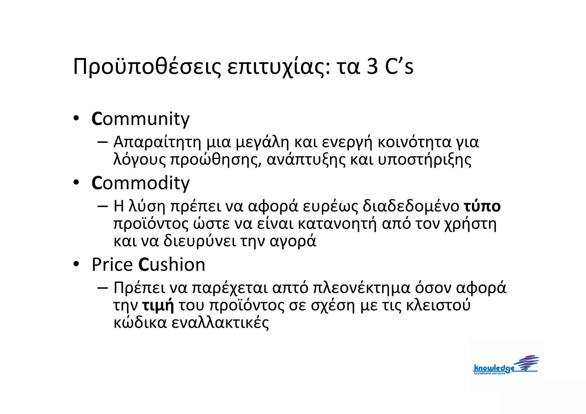 Προϋποθέσεις επιτυχίας: τα 3 C’s

• Community
  – Απαραίτητη μια μεγάλη και ενεργή κοινότητα για
    λόγους προώθησης, ανάπτυξης και υποστήριξης
• Commodity
  – Η λύση πρέπει να αφορά ευρέως διαδεδομένο τύπο
    προϊόντος ώστε να είναι κατανοητή από τον χρήστη
    και να διευρύνει την αγορά
• Price Cushion
  – Πρέπει να παρέχεται απτό πλεονέκτημα όσον αφορά
    την τιμή του προϊόντος σε σχέση με τις κλειστού
    κώδικα εναλλακτικές
 