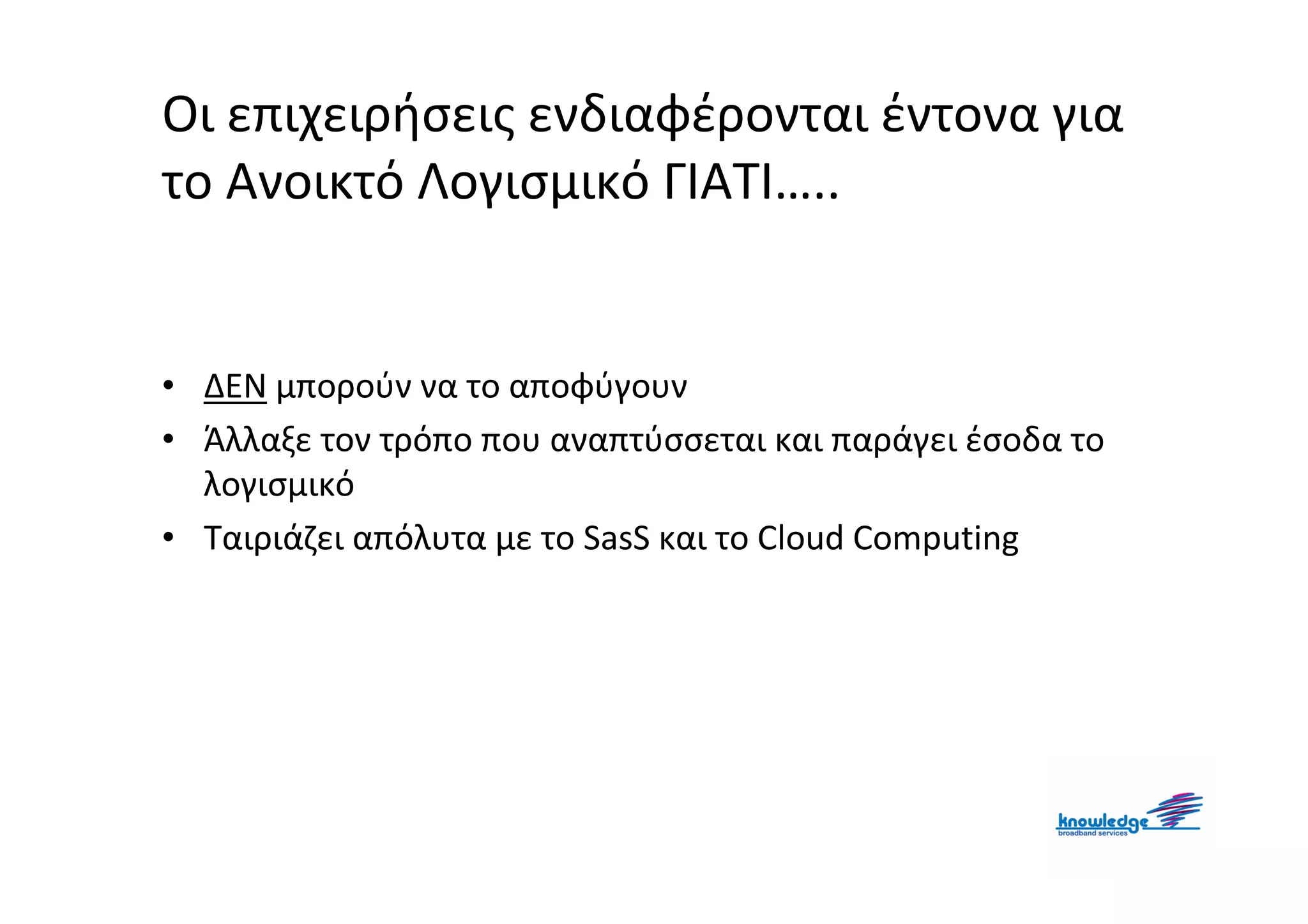 Οι επιχειρήσεις ενδιαφέρονται έντονα για
το Ανοικτό Λογισμικό ΓΙΑΤΙ…..


• ΔΕΝ μπορούν να το αποφύγουν
• Άλλαξε τον τρόπο που αναπτύσσεται και παράγει έσοδα το
  λογισμικό
• Ταιριάζει απόλυτα με το SasS και το Cloud Computing
 