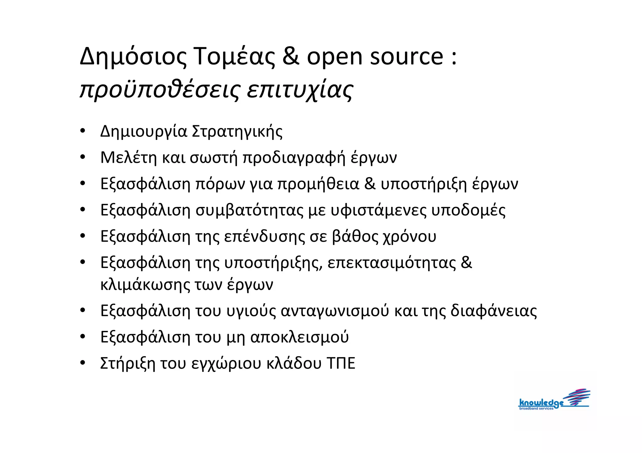 Δημόσιος Τομέας & open source :
προϋποθέσεις επιτυχίας
• Δημιουργία Στρατηγικής
• Μελέτη και σωστή προδιαγραφή έργων
• Εξασφάλιση πόρων για προμήθεια & υποστήριξη έργων
• Εξασφάλιση συμβατότητας με υφιστάμενες υποδομές
• Εξασφάλιση της επένδυσης σε βάθος χρόνου
• Εξασφάλιση της υποστήριξης, επεκτασιμότητας &
  κλιμάκωσης των έργων
• Εξασφάλιση του υγιούς ανταγωνισμού και της διαφάνειας
• Εξασφάλιση του μη αποκλεισμού
• Στήριξη του εγχώριου κλάδου ΤΠΕ
 