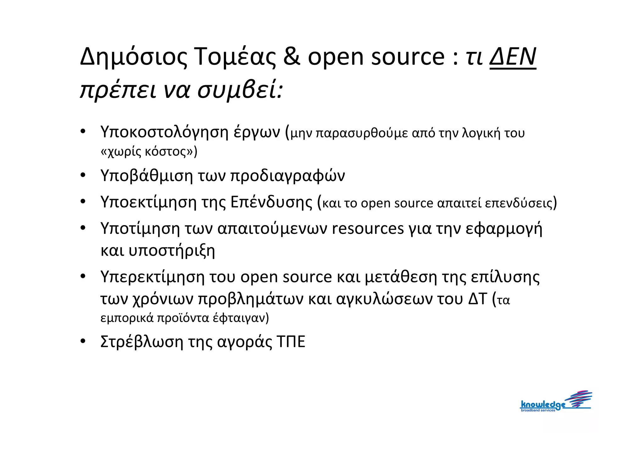 Δημόσιος Τομέας & open source : τι ΔΕΝ
πρέπει να συμβεί:
• Υποκοστολόγηση έργων (μην παρασυρθούμε από την λογική του
  «χωρίς κόστος»)
• Υποβάθμιση των προδιαγραφών
• Υποεκτίμηση της Επένδυσης (και το open source απαιτεί επενδύσεις)
• Υποτίμηση των απαιτούμενων resources για την εφαρμογή
  και υποστήριξη
• Υπερεκτίμηση του open source και μετάθεση της επίλυσης
  των χρόνιων προβλημάτων και αγκυλώσεων του ΔΤ (τα
  εμπορικά προϊόντα έφταιγαν)
• Στρέβλωση της αγοράς ΤΠΕ
 