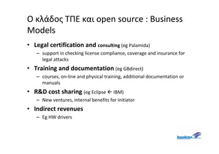 Ο κλάδος ΤΠΕ και open source : Business
Models
• Legal certification and consulting (eg Palamida)
   – support in checking license compliance, coverage and insurance for
     legal attacks
• Training and documentation (eg GBdirect)
   – courses, on-line and physical training, additional documentation or
     manuals
• R&D cost sharing (eg Eclipse         IBM)
   – New ventures, internal benefits for initiator
• Indirect revenues
   – Eg HW drivers
 