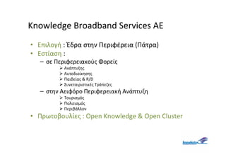Knowledge Broadband Services AE
• Επιλογή : Έδρα στην Περιφέρεια (Πάτρα)
• Εστίαση :
   – σε Περιφερειακούς Φορείς
           Ανάπτυξης
           Αυτοδιοίκησης
           Παιδείας & R/D
           Συνεταιριστικές Τράπεζες
   – στην Αειφόρο Περιφερειακή Ανάπτυξη
           Τουρισμός
           Πολιτισμός
           Περιβάλλον
• Πρωτοβουλίες : Open Knowledge & Open Cluster
 
