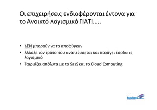 Οι επιχειρήσεις ενδιαφέρονται έντονα για
το Ανοικτό Λογισμικό ΓΙΑΤΙ…..


• ΔΕΝ μπορούν να το αποφύγουν
• Άλλαξε τον τρόπο που αναπτύσσεται και παράγει έσοδα το
  λογισμικό
• Ταιριάζει απόλυτα με το SasS και το Cloud Computing
 
