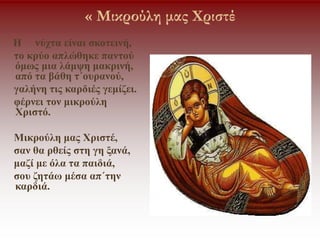 « Μικρούλη μας Χριστέ
Η νύχτα είναι σκοτεινή,
το κρύο απλώθηκε παντού
όμως μια λάμψη μακρινή,
από τα βάθη τ΄ουρανού,
γαλήνη τις καρδιές γεμίζει.
φέρνει τον μικρούλη
Χριστό.
Μικρούλη μας Χριστέ,
σαν θα ρθείς στη γη ξανά,
μαζί με όλα τα παιδιά,
σου ζητάω μέσα απ΄την
καρδιά.
 
