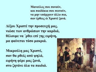 Μανούλες που πονούν,
και παιδάκια που πεινούν,
να μην υπάρχουν άλλο πια,
σαν έρθεις ώ Χριστέ ξανά.
Δέξου Χριστέ την προσευχή μας,
νιώσε των ανθρώπων την καρδιά,
θέλουμε να ΄ρθει επί γης ειρήνη,
μα φαίνεται τόσο μακριά.
Μικρούλη μας Χριστέ,
σαν θα ρθείς από ψηλά,
ειρήνη φέρε μας ξανά,
στο ζητάνε όλα τα παιδιά.
 