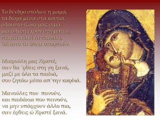 Το δένδρο στόλισε η μαμά,
τα δώρα μέσα στα κουτιά,
όλοι στο τζάκι μας σιμά,
μια θλίψη έχουν στη ματιά,
πεινάει κανένα παιδάκι,
θάνατο τα όπλα σκορπούν.
Μικρούλη μας Χριστέ,
σαν θα ΄ρθεις στη γη ξανά,
μαζί με όλα τα παιδιά,
σου ζητάω μέσα απ΄την καρδιά.
Μανούλες που πονούν,
και παιδάκια που πεινούν,
να μην υπάρχουν άλλο πια,
σαν έρθεις ώ Χριστέ ξανά.
 