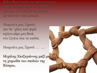 Δέξου Χριστέ μου την προσευχή μας,
νιώσε των ανθρώπων την καρδιά,
θέλουμε να ΄ρθει επί γης ειρήνη,
μα φαίνεται τόσο μακριά.
Μικρούλη μας Χριστέ,
σαν θα ΄ρθεις από ψηλά
ειρήνη φέρε μας ξανά,
στο ζητάνε όλα τα παιδιά.
Μικρούλη μας Χριστέ … …
Μιχάλης Χατζηγιάννης μαζί με
τη χορωδία των παιδιών της
Κύπρου.
 