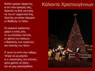 Κάλαντα ΧριστουγέννωνΚαλήν ημέραν άρχοντες,
κι αν είναι ορισμός σας,
Χριστού τη θεία γέννηση,
να πω στ’ αρχοντικό σας,
Χριστός γεννάται σήμερον.
εν Βηθλεέμ τη πόλει.
Οι ουρανοί αγάλονται,
χαίρει η κτίσις όλη,
εν τω σπηλαίω τίκτεται,
εν φάτνη των αλόγων,
ο Βασιλεύς των ουρανών,
και ποιητής των όλων.
Σ’ αυτό το σπίτι που ‘ρθαμε,
πέτρα να μη ραγίσει
κι ο νοικοκύρης του σπιτιού,
χίλια χρόνια να ζήσει,
και να μας καλοκαρδίσει.
 