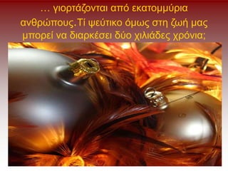 … γιορτάζονται από εκατομμύρια
ανθρώπους.Τί ψεύτικο όμως στη ζωή μας
μπορεί να διαρκέσει δύο χιλιάδες χρόνια;
 