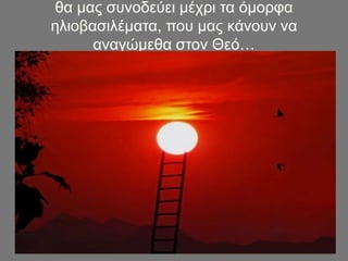 θα μας συνοδεύει μέχρι τα όμορφα
ηλιοβασιλέματα, που μας κάνουν να
αναγώμεθα στον Θεό…
 
