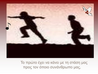 Το πρώτο έχει να κάνει με τη στάση μας
προς τον όποιο συνάνθρωπο μας,
 