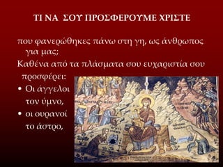ΤΙ ΝΑ ΣΟΥ ΠΡΟΣΦΕΡΟΥΜΕ ΧΡΙΣTE
που φανερώθηκες πάνω στη γη, ως άνθρωπος
για μας;
Καθένα από τα πλάσματα σου ευχαριστία σου
προσφέρει:
• Οι άγγελοι
τον ύμνο,
• οι ουρανοί
το άστρο,
 