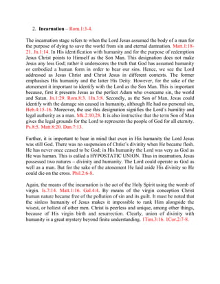 2. Incarnation – Rom.1:3-4.

The incarnation stage refers to when the Lord Jesus assumed the body of a man for
the purpose of dying to save the world from sin and eternal damnation. Matt.1:18-
21. Jn.1:14. In His identification with humanity and for the purpose of redemption
Jesus Christ points to Himself as the Son Man. This designation does not make
Jesus any less God; rather it underscores the truth that God has assumed humanity
or embodied a human form in order to bear our sins. Hence, we see the Lord
addressed as Jesus Christ and Christ Jesus in different contexts. The former
emphasises His humanity and the latter His Deity. However, for the sake of the
atonement it important to identify with the Lord as the Son Man. This is important
because, first it presents Jesus as the perfect Adam who overcame sin, the world
and Satan. Jn.1:29. Rom.8:3. 1Jn.3:8. Secondly, as the Son of Man, Jesus could
identify with the damage sin caused in humanity, although He had no personal sin,
Heb.4:15-16. Moreover, the use this designation signifies the Lord’s humility and
legal authority as a man. Mk.2:10,28. It is also instructive that the term Son of Man
gives the legal grounds for the Lord to represents the people of God for all eternity.
Ps.8:5. Matt.8:20. Dan.7:13.

Further, it is important to bear in mind that even in His humanity the Lord Jesus
was still God. There was no suspension of Christ’s divinity when He became flesh.
He has never once ceased to be God; in His humanity the Lord was very as God as
He was human. This is called a HYPOSTATIC UNION. Thus in incarnation, Jesus
possessed two natures – divinity and humanity. The Lord could operate as God as
well as a man. But for the sake of the atonement He laid aside His divinity so He
could die on the cross. Phil.2:6-8.

Again, the means of the incarnation is the act of the Holy Spirit using the womb of
virgin. Is.7:14. Matt.1:16. Gal.4:4. By means of the virgin conception Christ
human nature became free of the pollution of sin and its guilt. It must be noted that
the sinless humanity of Jesus makes it impossible to rank Him alongside the
wisest, or holiest of other men. Christ is peerless and unique, among other things,
because of His virgin birth and resurrection. Clearly, union of divinity with
humanity is a great mystery beyond finite understanding. 1Tim.3:16. 1Cor.2:7-8.
 