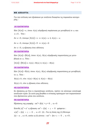 11
ΜΕ ΑΠΟΛΥΤΑ
Για την επίλυση των εξισώσεων με απόλυτα διακρίνω τις παρακάτω κατηγο-
ρίες :
1Η ΚΑΤΗΓΟΡΙΑ
Εάν ( )A x = κ, όπου ( )A x αλγεβρική παράσταση με μεταβλητή το x και
κ ∈  . Τότε :
Αν 0κ > , έχουμε ( )A x = κ ⇔ ( )xΑ =κ ή ( )A x = −κ
Αν 0κ = , έχουμε ( )A x 0= ⇔ ( )x 0Α =
Αν 0κ < , η εξίσωση είναι αδύνατη
2Η ΚΑΤΗΓΟΡΙΑ
Εάν ( ) ( )A x B x= , όπου ( )A x , ( )B x αλγεβρικές παραστάσεις με μετα-
βλητή το x . Τότε :
( ) ( )A x B x= ⇔ ( ) ( )x B xΑ = ή ( ) ( )A x B x= −
3Η ΚΑΤΗΓΟΡΙΑ
Εάν ( ) ( )A x B x= , όπου ( )A x , ( )B x αλγεβρικές παραστάσεις με μεταβλητή
το x . Τότε :
( )B x 0≥ , τότε ( ) ( )x B xΑ = ή ( ) ( )A x B x= −
( )B x 0≥ , τότε η εξίσωση είναι αδύνατη
4Η ΚΑΤΗΓΟΡΙΑ
Σε εξισώσεις με δυο η περισσότερα απόλυτα, πρέπει να κάνουμε απαλοιφή
απολυτών τιμών. Σε αυτό μας βοηθάει ο πίνακας πρόσημων των παραστάσεων
που βρίσκονται μέσα στα απόλυτα.
5Η ΚΑΤΗΓΟΡΙΑ
Εξισώσεις της μορφής : 2
αx + β x + γ = 0 , α 0≠
Επειδή
2 2
x = x η εξίσωση 2
x x 0α + β + γ = γράφεται :
2
x x 0 , 0α + β + γ= α ≠ (1) . Για τη λύση της (1) θέτουμε
x , 0= ω ω ≥ , οπότε η (1) γίνεται : 2
0 , 0αω + βω + γ= α ≠ .
13.02.2020 Αποκλειστικά στο lisari.blogspot.gr Page 11 of 34
 