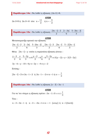 12
Παράδειγμα 14ο : Να λυθεί η εξίσωση |2x-3|=8.
ΛΥΣΗ
2x-3=8 ή 2x-3=-8 τότε
11 5
x    ή x
2 2
= = −
Παράδειγμα 15ο : Να λυθεί η εξίσωση :
3x 1 2 1 3x 5 6x 2
2 6 3
− − − − −
= − .
ΛΥΣΗ
Μετασχηματίζω αρχικά την εξίσωση:
3x 1 2 1 3x 5 6x 2 3x 1 2 3x 1 5 2 3x 1
2 6 3 2 6 3
− − − − − − − − − −
= − ⇒ = −
Θέτω 3x 1 y− = οπότε η παραπάνω εξίσωση γίνεται :
y 2 y 5 2y
2 6 3
− −
= − ⇔
y 2 y 5 2y
6 6 6
2 6 3
− −
= − ⇔ ( ) ( )3 y 2 y 2 5 2y− = − −
3y 6 y 10 4y− = − + ⇔ 2y 4− =− ⇔ y 2=
Επίσης :
3x 1 2− =⇔3x 1 2  ή  3x 1 2− = − =− ⇔
1
x 1 ή x
3
= = −
Παράδειγμα 16ο : Να λυθεί η εξίσωση x 3 3x 1− = −
ΛΥΣΗ
Για να ‘χει νόημα η εξίσωση πρέπει :
1
3x 1 0 x
3
− ≥ ⇒ ≥
Τότε :
x 3 3x 1  ή   x 3 3x 1− = − − =− + ⇔ ( ) ( )x 1     ή  x 1 ή= − απορ = δεκτ
13.02.2020 Αποκλειστικά στο lisari.blogspot.gr Page 12 of 34
 