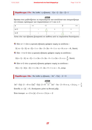 13
Παράδειγμα 17ο : Να λυθεί η εξίσωση : 3 x 1 2 x 2 1+ − − =
ΛΥΣΗ
Βρισκω που μηδενίζονται τα περιεχόμενα των απολύτων και σχηματίζουμε
τον πίνακα πρόσημων των παραστάσεων χ+1 και χ-2 :
χ −∞ -1 2 +∞
χ+1 - + +
χ-2 - - +
Λύνω τότε την εξίσωση ξεχωριστά σε καθένα από τα παραπάνω διαστήματα :
Εάν χ<-1 τότε η αρχική εξίσωση γράφετε χωρίς τα απόλυτα :
( ) ( )3 x 1 2 x 2 1 3x 3 2x 4 1 x 8 x 8− − − − + = ⇒ − − + − = ⇒ − = ⇒ = − , δεκτή
Εάν -1<χ<2 τότε η αρχική εξίσωση γράφετε χωρίς τα απόλυτα :
( ) ( )
2
3 x 1 2 x 2 1 3x 3 2x 4 1 5x 2 x
5
+ − − + = ⇒ + + − = ⇒ = ⇒ = , δεκτή
Εάν χ>2 τότε η αρχική εξίσωση γράφετε χωρίς τα απόλυτα :
( ) ( )3 x 1 2 x 2 1 3x 3 2x 4 1 x 6+ − − = ⇒ + − + = ⇒ = − , απορ
Παράδειγμα 18ο : Να λυθεί η εξίσωση : 2
3x 5 x - 2 = 0−
ΛΥΣΗ
έ x
22 2
1 2
1
3x - 5 x - 2 0 3 x - 5 x - 2 0 3 5 2 0 2 ή
3
θ τω =ω
= ⇔ = ⇔ ω − ω − = ⇔ ω = ω = −
Επειδή x 0ω= ≥ , δεχόμαστε μόνο τη θετική ρίζα.
Έτσι έχουμε: 2 x 2 x 2 ή x -2ω= ⇔ = ⇔ = =
13.02.2020 Αποκλειστικά στο lisari.blogspot.gr Page 13 of 34
 