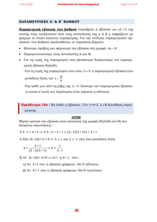 14
ΠΑΡΑΜΕΤΡΙΚΕΣ Α’ & Β’ ΒΑΘΜΟΥ
Παραμετρική εξίσωση 1ου βαθμού ονομάζεται η εξίσωση x 0α + β = της
οποίας ένας τουλάχιστον από τους συντελεστές της α ή β γ εκφράζεται με
γράμμα το οποίο καλείται παράμετρος. Για την επίλυση παραμετρικών εξι-
σώσεων 1ου βαθμού ακολουθούμε τα παρακάτω βήματα:
• Κάνουμε πράξεις και φέρνουμε την εξίσωση στη μορφή Ax B=
• Παραγοντοποιούμε τους συντελεστές Α και Β.
• Για τις τιμές της παραμέτρου που βρίσκουμε διερευνούμε την παραμε-
τρική εξίσωση δηλαδή:
-Για τις τιμές της παραμέτρου που είναι A 0≠ η παραμετρική εξίσωση έχει
μοναδική λύση την
B
x
A
=
-Την κάθε μια από τις ρίζες της A 0= λύνουμε την παραμετρική εξίσωση
η οποία σ’ αυτή την περίπτωση είναι αόριστη ή αδύνατη.
Παράδειγμα 19ο : Να λυθεί η εξίσωση : λ2χ-1=χ+λ ,λ∈R (ελεύθερη παρά-
μετρος).
ΛΥΣΗ
Φέρνω αρχικά την εξίσωση στην κανονική της μορφή (δηλαδή αχ=β) και
διακρίνω περιπτώσεις :
( )( )2 2
λ x -1= x + λ λ x - x = λ +1 λ -1 λ +1 x = λ +1⇒ ⇒
1) Εάν (λ-1)(λ+1) 0 λ 1 και λ -1≠ ⇔ ≠ ≠ τότε έχω μοναδική λύση
( )( )
λ +1 1
x= x=
λ -1 λ +1 λ -1
⇒
2) Αν (λ-1)(λ+1)=0 λ=1 ή λ=-1⇔ τότε :
α) Αν λ=1 τότε η εξίσωση γράφεται: 0x=2 αδύνατη.
β) Αν λ=-1 τότε η εξίσωση γράφεται: 0x=0 ταυτότητα.
13.02.2020 Αποκλειστικά στο lisari.blogspot.gr Page 14 of 34
 